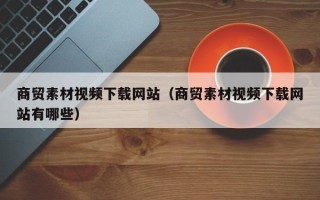 三明商贸素材视频下载网站（商贸素材视频下载网站有哪些）