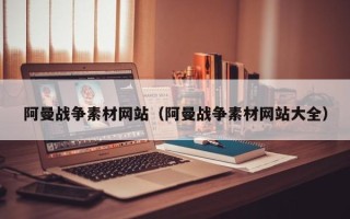 三明阿曼战争素材网站（阿曼战争素材网站大全）