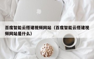 三明百度智能云搭建视频网站（百度智能云搭建视频网站是什么）