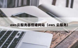 三明aws云服务器搭建网站（aws 云服务）