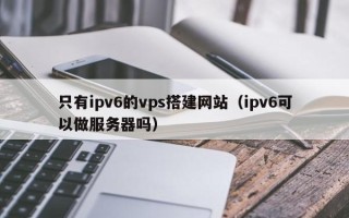 三明只有ipv6的vps搭建网站（ipv6可以做服务器吗）
